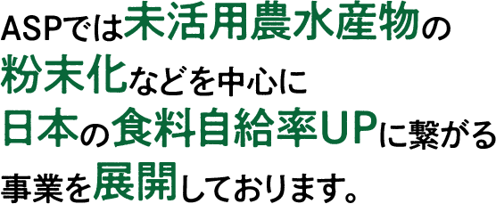 ASPでは未活用農水産物の粉末化などを中心に日本の食料自給率UPに繋がる事業を展開しております。